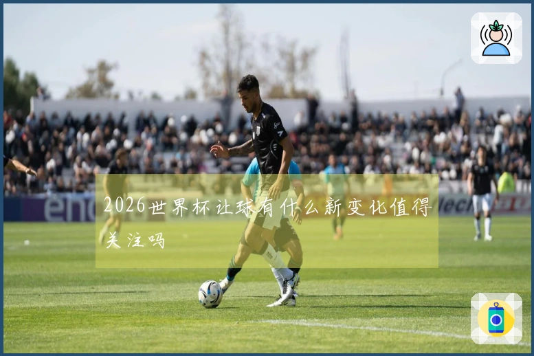2026世界杯让球有什么新变化值得关注吗