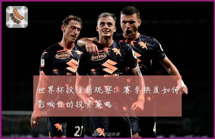 世界杯投注新观察：赛季热度如何影响你的投资策略