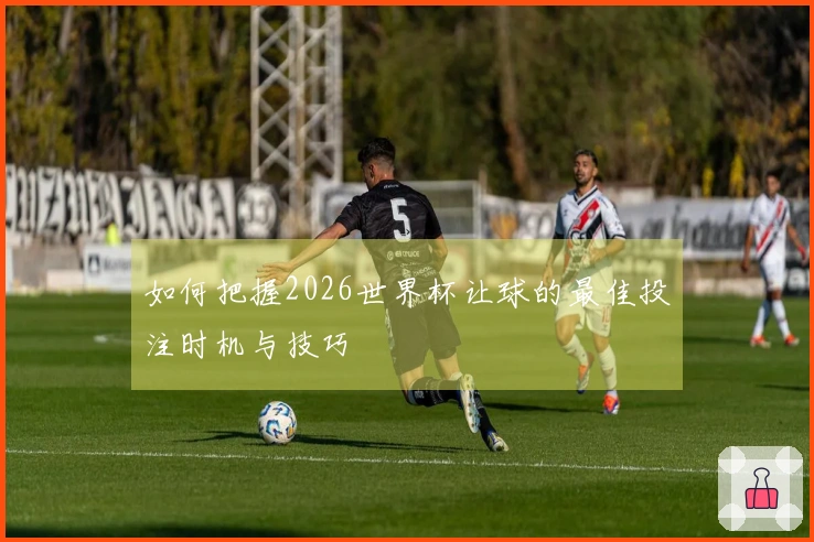 如何把握2026世界杯让球的最佳投注时机与技巧