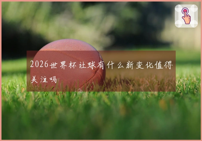 2026世界杯让球有什么新变化值得关注吗