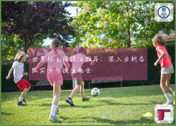 世界杯竞猜投注推荐：深入分析各队实力与投注机会